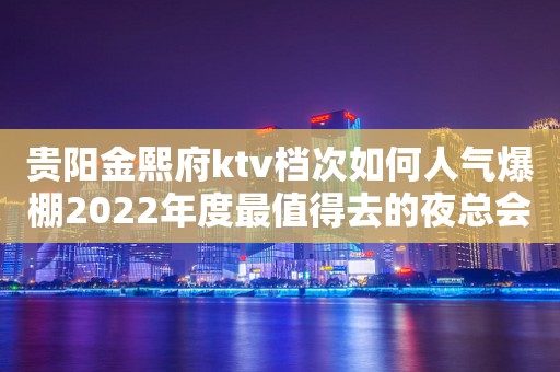 贵阳金熙府ktv档次如何人气爆棚2022年度最值得去的夜总会