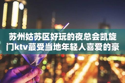 苏州姑苏区好玩的夜总会凯旋门ktv蕞受当地年轻人喜爱的豪华会所