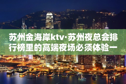 苏州金海岸ktv·苏州夜总会排行榜里的高端夜场必须体验一番