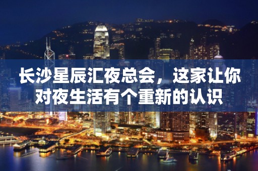 长沙星辰汇夜总会，这家让你对夜生活有个重新的认识