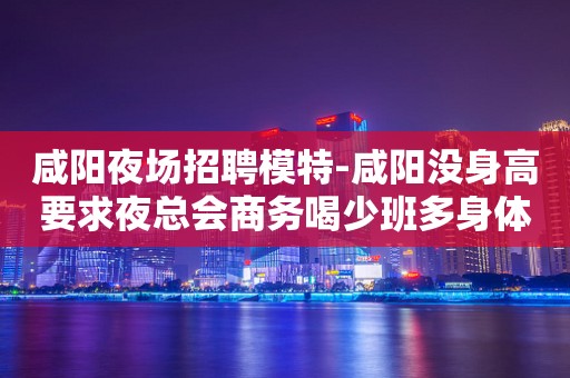 咸阳夜场招聘模特-咸阳没身高要求夜总会商务喝少班多身体力行