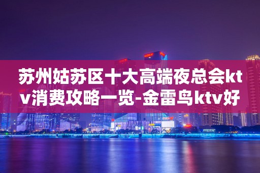 苏州姑苏区十大高端夜总会ktv消费攻略一览-金雷鸟ktv好玩到爆