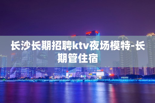 长沙长期招聘ktv夜场模特-长期管住宿