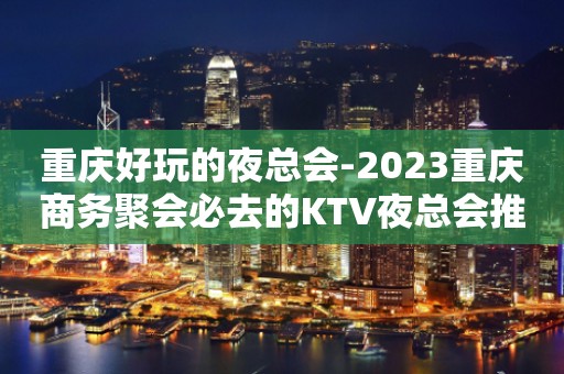 重庆好玩的夜总会-2023重庆商务聚会必去的KTV夜总会推荐攻略