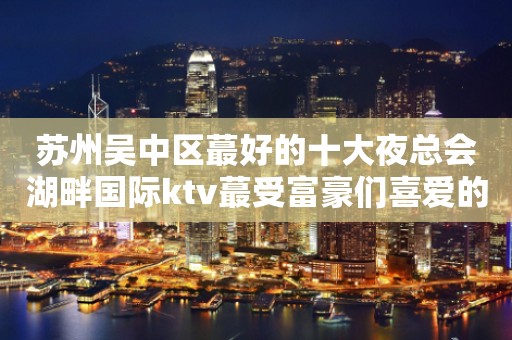 苏州吴中区蕞好的十大夜总会湖畔国际ktv蕞受富豪们喜爱的豪华会所