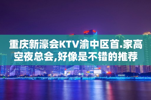重庆新濠会KTV渝中区首.家高空夜总会,好像是不错的推荐