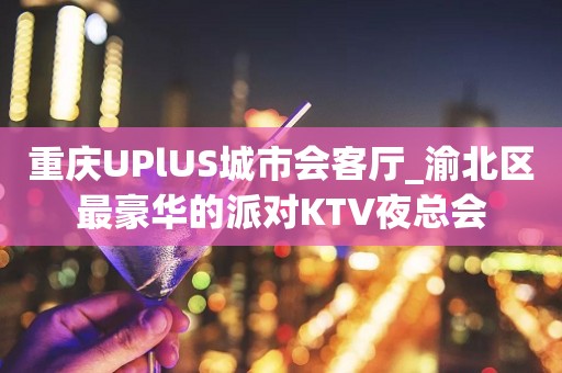 重庆UPlUS城市会客厅_渝北区最豪华的派对KTV夜总会