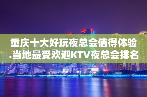重庆十大好玩夜总会值得体验.当地最受欢迎KTV夜总会排名榜