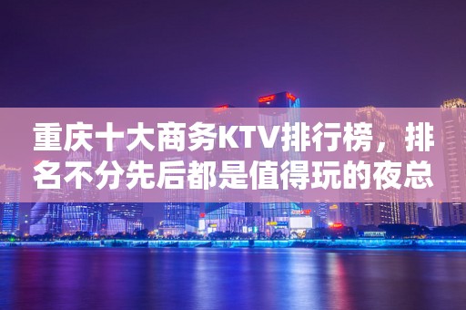 重庆十大商务KTV排行榜，排名不分先后都是值得玩的夜总会