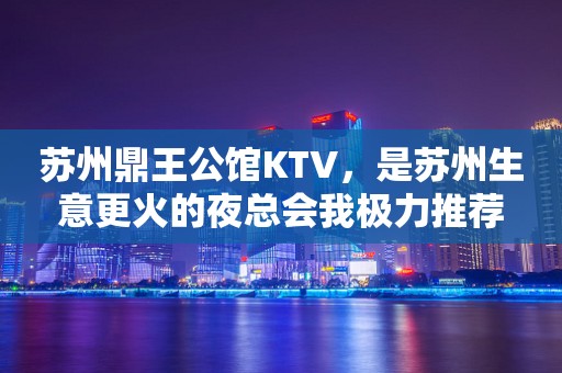 苏州鼎王公馆KTV，是苏州生意更火的夜总会我极力推荐
