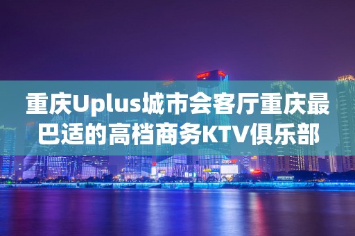 重庆Uplus城市会客厅重庆最巴适的高档商务KTV俱乐部
