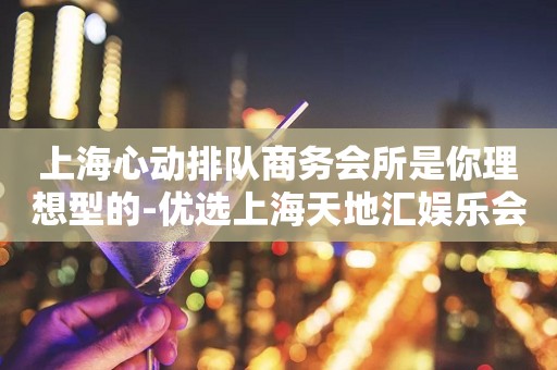 上海心动排队商务会所是你理想型的-优选上海天地汇娱乐会所