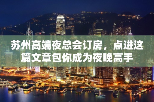 苏州高端夜总会订房，点进这篇文章包你成为夜晚高手