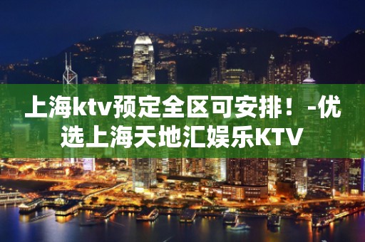 上海ktv预定全区可安排！-优选上海天地汇娱乐KTV