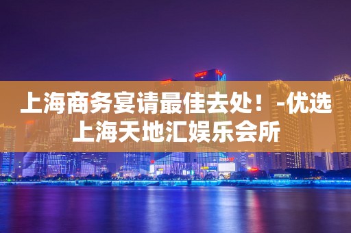 上海商务宴请最佳去处！-优选上海天地汇娱乐会所