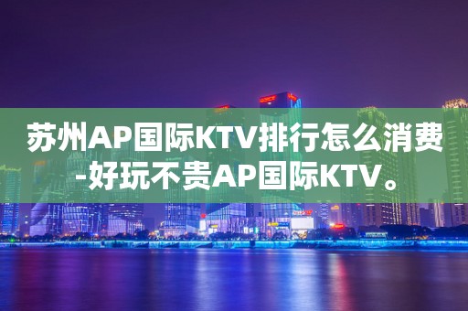 苏州AP国际KTV排行怎么消费-好玩不贵AP国际KTV。