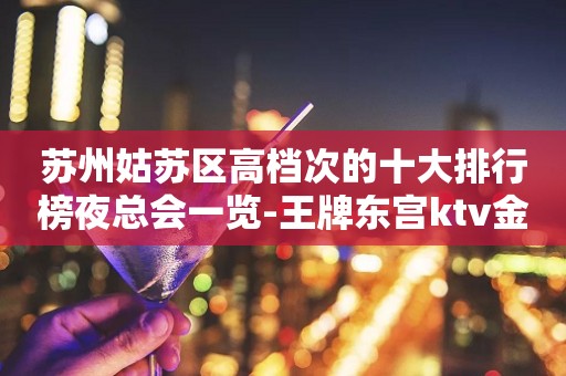 苏州姑苏区高档次的十大排行榜夜总会一览-王牌东宫ktv金悦会攻略