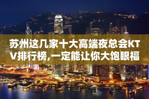 苏州这几家十大高端夜总会KTV排行榜,一定能让你大饱眼福