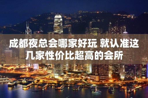 成都夜总会哪家好玩 就认准这几家性价比超高的会所