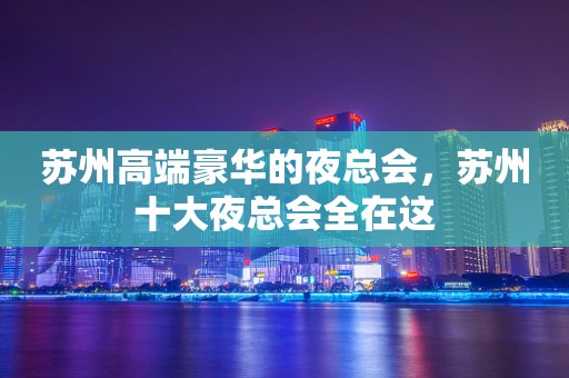 苏州高端豪华的夜总会，苏州十大夜总会全在这