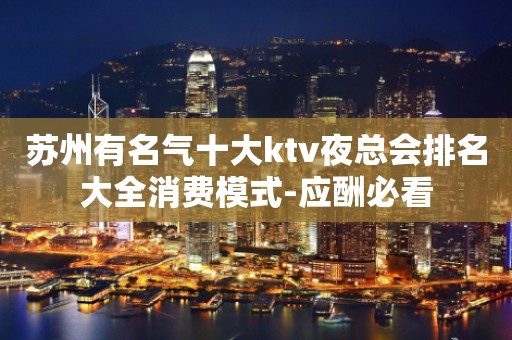 苏州有名气十大ktv夜总会排名大全消费模式-应酬必看
