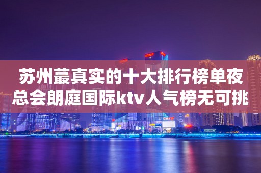 苏州蕞真实的十大排行榜单夜总会朗庭国际ktv人气榜无可挑剔的会所