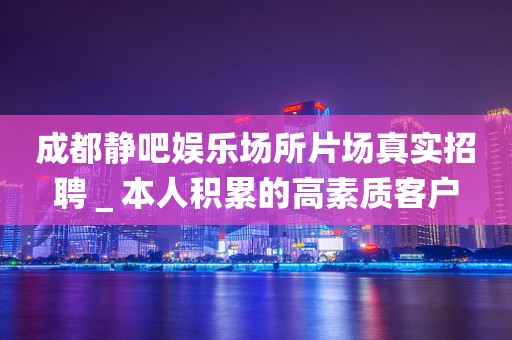 成都静吧娱乐场所片场真实招聘＿本人积累的高素质客户