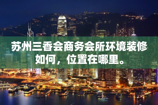 苏州三香会商务会所环境装修如何，位置在哪里。