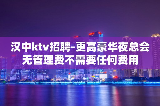 汉中ktv招聘-更高豪华夜总会无管理费不需要任何费用