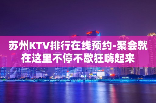 苏州KTV排行在线预约-聚会就在这里不停不歇狂嗨起来