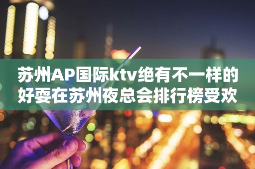 苏州AP国际ktv绝有不一样的好耍在苏州夜总会排行榜受欢迎