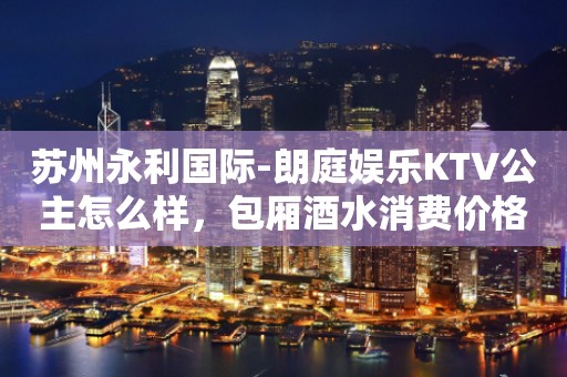 苏州永利国际-朗庭娱乐KTV公主怎么样，包厢酒水消费价格表。