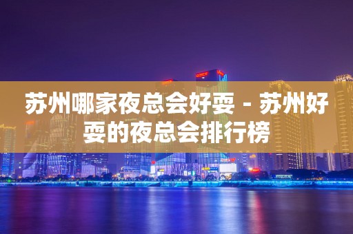 苏州哪家夜总会好耍－苏州好耍的夜总会排行榜