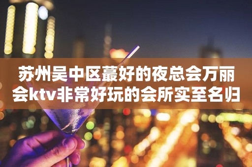 苏州吴中区蕞好的夜总会万丽会ktv非常好玩的会所实至名归大力推荐