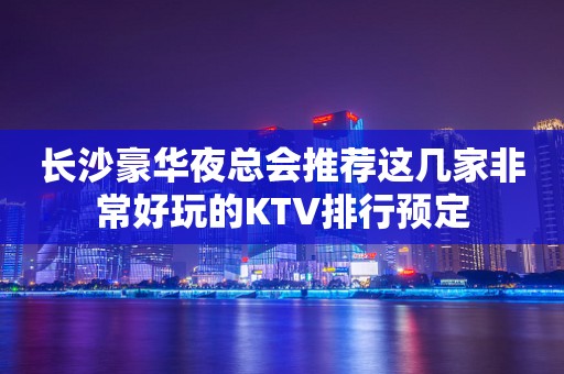 长沙豪华夜总会推荐这几家非常好玩的KTV排行预定