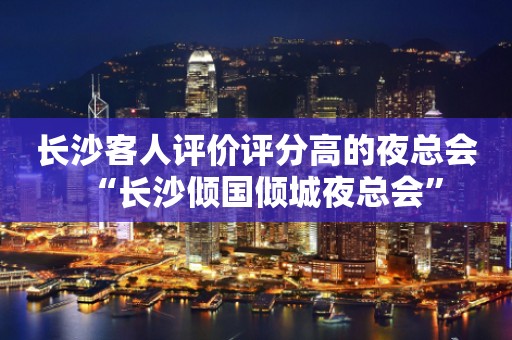 长沙客人评价评分高的夜总会“长沙倾国倾城夜总会”