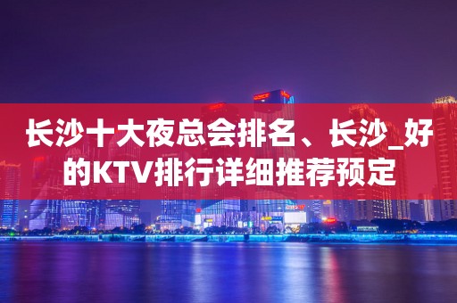 长沙十大夜总会排名、长沙_好的KTV排行详细推荐预定