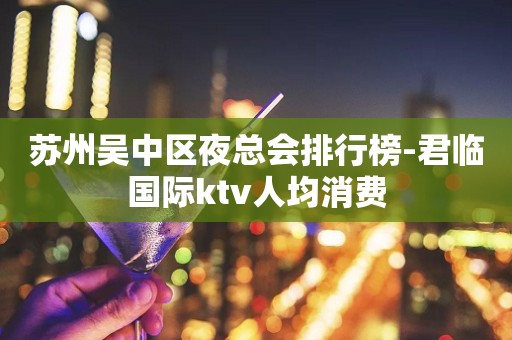 苏州吴中区夜总会排行榜-君临国际ktv人均消费