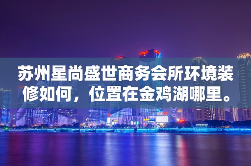 苏州星尚盛世商务会所环境装修如何，位置在金鸡湖哪里。
