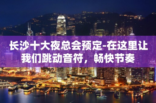 长沙十大夜总会预定-在这里让我们跳动音符，畅快节奏