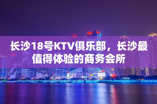 长沙18号KTV俱乐部，长沙最值得体验的商务会所