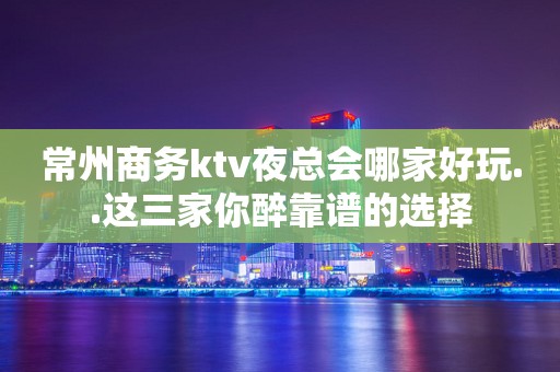 常州商务ktv夜总会哪家好玩..这三家你醉靠谱的选择
