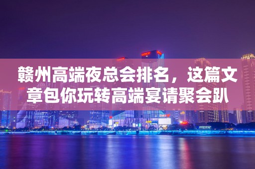 赣州高端夜总会排名，这篇文章包你玩转高端宴请聚会趴