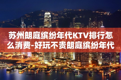 苏州朗庭缤纷年代KTV排行怎么消费-好玩不贵朗庭缤纷年代KT