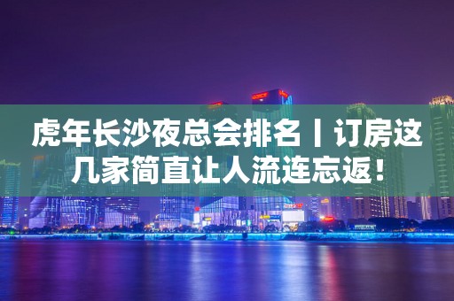虎年长沙夜总会排名丨订房这几家简直让人流连忘返！