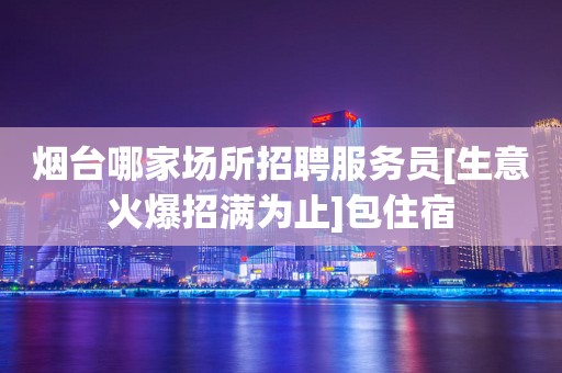 烟台哪家场所招聘服务员[生意火爆招满为止]包住宿