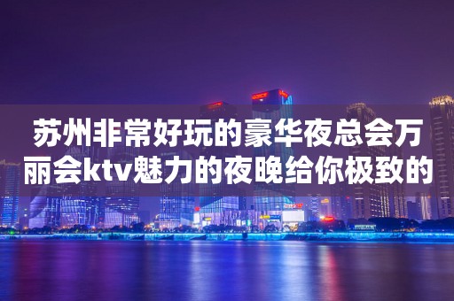 苏州非常好玩的豪华夜总会万丽会ktv魅力的夜晚给你极致的体验感