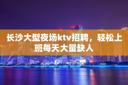 长沙大型夜场ktv招聘，轻松上班每天大量缺人
