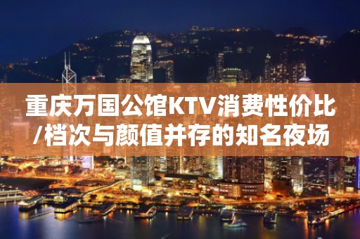 重庆万国公馆KTV消费性价比/档次与颜值并存的知名夜场