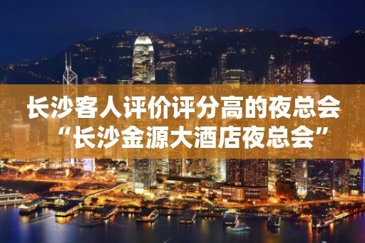 长沙客人评价评分高的夜总会“长沙金源大酒店夜总会”